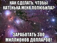 как сделать, чтобы катенька меня полюбила? заработать 300 миллионов долларов!