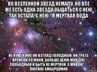 во вселенной звезд немало, но все же есть одна звезда,общаться с нею так устала, с нею - я мертвая вода не нужен мне ни взгляд холодный, ни трата времени со мной, больше ценю мой дух свободный и быть не мертвой, а живой! © люсине амбарцумян