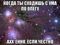 когда ты сходишь с ума по олегу ахх*енно, если честно