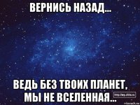 вернись назад... ведь без твоих планет, мы не вселенная...