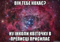 він тебе кохає? ну інколи квіточку в преписці присилає