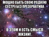 мощно ебать свою родную сестру без презерватива в этом и есть смысл жизни!