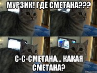 мурзик! где сметана??? с-с-сметана... какая сметана?