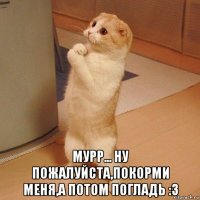  мурр... ну пожалуйста,покорми меня,а потом погладь :3