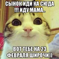 сынок иди ка сюда !!! иду мама.. вот тебе на 23 февраля широчи))