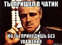 ты пришел в чатик но ты приходишь без уважения