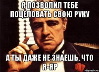 я позволил тебе поцеловать свою руку а ты даже не знаешь, что я-яр