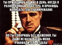 ты приходишь ко мне в день, когда я разворачиваю кластера, и просишь написать тебе сканирование но ты говоришь без уважения. ты даже не называешь меня "руководитель отдела"