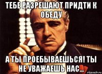 тебе разрешают придти к обеду а ты проебываешься! ты не уважаешь нас...