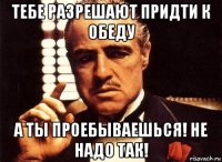 тебе разрешают придти к обеду а ты проебываешься! не надо так!