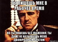 ты пишешь мне в рабочее время но ты пишешь без уважения, ты даже не называешь меня двоюродным братом