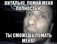 витальке, ломай меня полностью ты сможешь ломать меня?