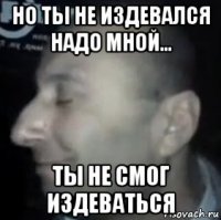 но ты не издевался надо мной... ты не смог издеваться