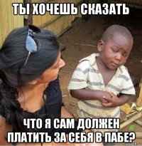 ты хочешь сказать что я сам должен платить за себя в пабе?