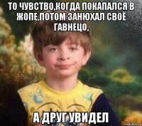 то чувство,когда покапался в жопе,потом занюхал своё гавнецо, а друг увидел