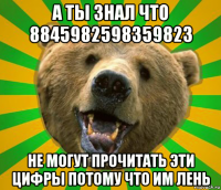 а ты знал что 8845982598359823 не могут прочитать эти цифры потому что им лень