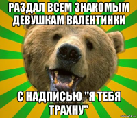 раздал всем знакомым девушкам валентинки с надписью "я тебя трахну"