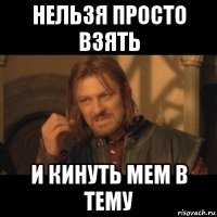 нельзя просто взять и кинуть мем в тему