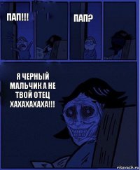 Пап? Пап!!!  Я черный мальчик а не твой отец
Хахахахаха!!! 