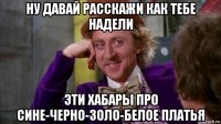 ну давай расскажи как тебе надели эти хабары про сине-черно-золо-белое платья