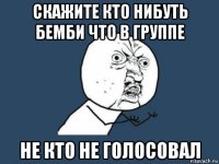 скажите кто нибуть бемби что в группе не кто не голосовал