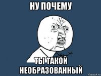 ну почему ты такой необразованный