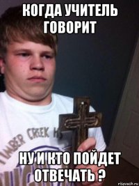 когда учитель говорит ну и кто пойдет отвечать ?