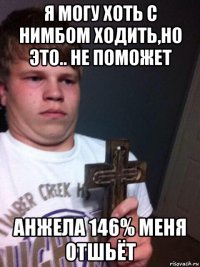 я могу хоть с нимбом ходить,но это.. не поможет анжела 146% меня отшьёт