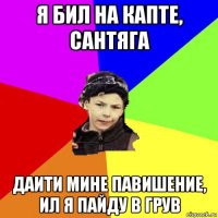 я бил на капте, сантяга даити мине павишение, ил я пайду в грув