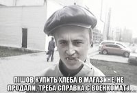  пішов купить хлеба в магазине, не продали. треба справка с военкомату