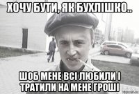 хочу бути, як бухлішко.. шоб мене всі любили і тратили на мене гроші