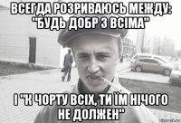 всегда розриваюсь между: "будь добр з всіма" і "к чорту всіх, ти їм нічого не должен"