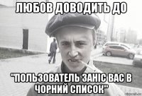 любов доводить до "пользователь заніс вас в чорний список"