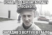 узнав, шо едік читає пашу броського зарядив з вєртухі в табло