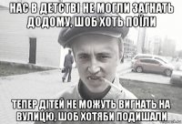 нас в детстві не могли загнать додому, шоб хоть поїли тепер дітей не можуть вигнать на вулицю, шоб хотяби подишали