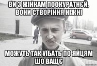 ви з жінкам поокуратнєй, вони створіння ніжні можуть так уїбать по яйцям шо ващє