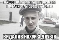 зайшов на паблік паші броського і побачив там своїх знайомих видалив нахуй з друзів