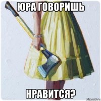 юра говоришь нравится?