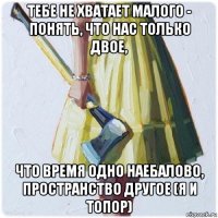 тебе не хватает малого - понять, что нас только двое, что время одно наебалово, пространство другое (я и топор)