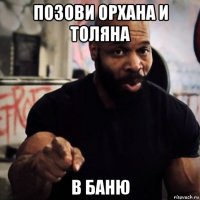 позови орхана и толяна в баню