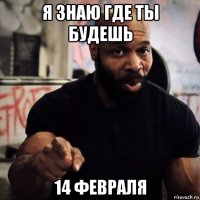 я знаю где ты будешь 14 февраля