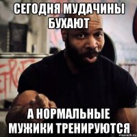 сегодня мудачины бухают а нормальные мужики тренируются