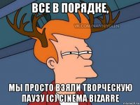 все в порядке, мы просто взяли творческую паузу (с) cinema bizarre