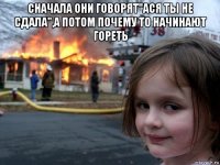 сначала они говорят"ася ты не сдала",а потом почему то начинают гореть 