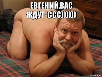 евгений,вас ждут-ссс)))))) 