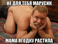 не для тебя марусик мама ягодку растила