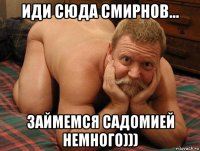 иди сюда смирнов... займемся садомией немного)))