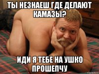 ты незнаеш где делают камазы? иди я тебе на ушко прошепчу