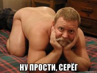  ну прости, серёг