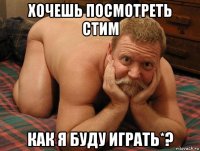 хочешь посмотреть стим как я буду играть*?